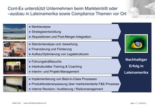 Cont-Ex unterstützt Unternehmen beim Markteintritt oder 
–ausbau in Lateinamerika sowie Compliance Themen vor Ort 
Stefan Paul 
Nachhaltiger 
Erfolg in 
Lateinamerika 
n Marktanalyse 
n Strategieentwicklung 
n Akquisitionen und Post-Merger-Integration 
n Standortanalyse und -bewertung 
n Finanzierung und Förderung 
n Aufbau/Optimierung von Legalstrukturen 
n Führungskräftesuche 
n Interkulturelles Training & Coaching 
n Interim- und Projekt-Management 
n Implementierung von Best-in-Class Prozessen 
n Produktkostenanpassung über marktorientierte F&E-Prozesse 
n Interne Revision / Auditierung / Risikomanagement 
www.controlling-excellence.com Seite: 8 15.03.14 
 