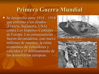 Primera Guerra Mundial Se desarrollo entre 1914 – 1918 que enfrento a los aliados (Francia, Inglaterra, USA) contra Los Imperios Centrales de Europa. Las consecuencias fueron devastadoras, casi nueve millones de muertos, la ruina económica de vencedores y vencidos y el debilitamiento de las democracias europeas. 