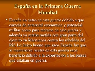 España en la Primera Guerra Mundial España no entro en esta guerra debido a que carecía de potencial económico y potencial militar como para meterse en esta guerra y además ya estaba metida con gran parte del ejercito en Marruecos contra los rebeldes del Rif. Lo único bueno que saco España fue que al mantenerse neutra en esta guerra saco beneficio debido a la exportación a los países que estaban en guerra. 