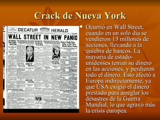Crack de Nueva York Ocurrió en Wall Street, cuando en un solo día se vendieron 13 millones de acciones, llevando a la quiebra de bancos. La mayoría de estado- unidenses tenían su dinero en las acciones, y perdieron todo el dinero. Esto afectó a Europa indirectamente, ya que USA exigió el dinero prestado para arreglar los desastres de la Guerra Mundial, lo que agravó más la crisis europea. 
