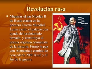 Revolución rusa Mientras el zar Nicolás II de Rusia estaba en la primera Guerra Mundial, Lenin asaltó el palacio con ayuda del proletariado armado, y constituyó el primer régimen comunista de la historia. Firmó la paz con Alemania a cambio de concederle 2000 Km2 y el fin de la guerra. 