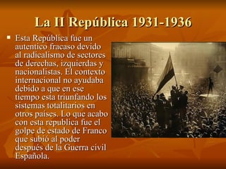 La II República 1931-1936 Esta República fue un autentico fracaso devido al radicalismo de sectores de derechas, izquierdas y nacionalistas. El contexto internacional no ayudaba debido a que en ese tiempo esta triunfando los sistemas totalitarios en otros países. Lo que acabo con esta republica fue el golpe de estado de Franco que subió al poder después de la Guerra civil Española. 
