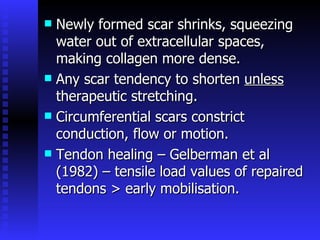 Newly formed scar shrinks, squeezing water out of extracellular spaces, making collagen more dense. Any scar tendency to shorten  unless  therapeutic stretching. Circumferential scars constrict conduction, flow or motion. Tendon healing – Gelberman et al (1982) – tensile load values of repaired tendons > early mobilisation. 