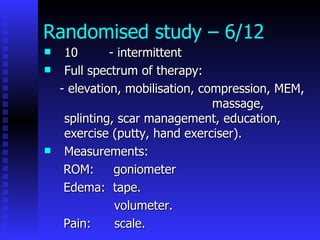 Randomised study – 6/12 10  - intermittent Full spectrum of therapy: - elevation, mobilisation, compression, MEM,  massage, splinting, scar management, education, exercise (putty, hand exerciser). Measurements: ROM:  goniometer Edema:  tape. volumeter. Pain:  scale. 