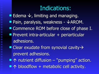 Indications:  Edema   , limiting and managing. Pain, paralysis, weakness -   AROM. Commence ROM before close of phase I. Prevent intra-articular + periarticular  adhesions. Clear exudate from synovial cavity  prevent adhesions.    nutrient diffusion – “pumping” action.    bloodflow + metabolic cell activity. 