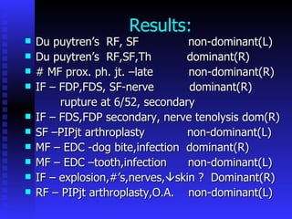 Results: Du puytren’s  RF, SF  non-dominant(L) Du puytren’s  RF,SF,Th  dominant(R) # MF prox. ph. jt. –late  non-dominant(R) IF – FDP,FDS, SF-nerve  dominant(R) rupture at 6/52, secondary IF – FDS,FDP secondary, nerve tenolysis dom(R) SF –PIPjt arthroplasty  non-dominant(L) MF – EDC -dog bite,infection  dominant(R) MF – EDC –tooth,infection  non-dominant(L) IF – explosion,#’s,nerves,  skin ?  Dominant(R) RF – PIPjt arthroplasty,O.A.  non-dominant(L) 