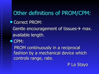 Other definitions of PROM/CPM: Correct PROM: Gentle encouragement of tissues   max. available length. CPM: PROM continuously in a reciprocal fashion by a mechanical device which controls range, rate.  P La Stayo  