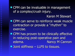 CPM can be invaluable in management of a complex/crush injury.  Karen M Stewart CPM can serve to reinforce weak muscle contraction or provide a “rhythm” to exercise. CPM has proven to be clinically effective in reducing post-operative pain and edema.  Nancy M Cannon Joint stiffness – LLPS to tissues. 