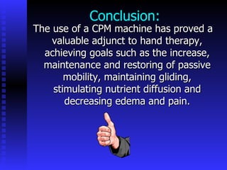 Conclusion: The use of a CPM machine has proved a valuable adjunct to hand therapy, achieving goals such as the increase, maintenance and restoring of passive mobility, maintaining gliding, stimulating nutrient diffusion and decreasing edema and pain. 