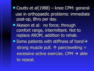 Coutts et al(1988) – knee CPM: general use in orthopaedic problems: immediate post-op, 8hrs per day. Akeson et al:  no force; through comfort range, intermittent. Not to replace AROM, addition to rehab. Some patients with stiffness of hand  strong muscle pull.    pain/swelling = excessive active exercise. CPM    able to repeat.  