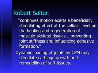 Robert Salter: “ continues motion exerts a beneficially stimulating effect at the cellular level on the healing and regeneration of musculo-skeletal tissues… preventing joint stiffness and influencing adhesive formation.” Dynamic loading of joints by CPM may stimulate cartilage growth and remodelling of soft tissues. 