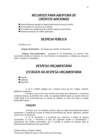 11



                         RECURSOS PARA ABERTURA DE
                             CRÉDITOS ADICIONAIS
        Superávit financeiro apurado em balanço patrimonial do exercício anterior.
        Os provenientes de excesso de arrecadação.
        Os resultantes de anulação parcial ou total de dotações orçamentárias.
        Produto de operações de créditos autorizadas.



                                    DESPESA PÚBLICA
     Classifica-se em:

        - Despesa Orçamentária – são aquelas que constam no Orçamento.

         - Despesa Extra-orçamentária – constituem-se em desembolsos de natureza extra-
orçamentária oriundas de ingressos no ativo financeiro correspondendo a restituição ou entrega de
valores recebidos ou consignados.



                             DESPESA ORÇAMENTÁRIA
                ESTÁGIOS DA DESPESA ORÇAMENTÁRIA
        Empenho
        Liquidação
        Pagamento


                A Lei nº 4.320/64 configura que a despesa passa por três estágios: empenho,
liquidação e pagamento.
                Entretanto, deve-se fazer uma ressalva neste ponto, pois, obviamente, a escrituração
contábil da despesa orçamentária deve, ainda, ser registrada também quanto ao aspecto relativo ao
crédito fixado na lei orçamentária que se constitui na realidade, em mais uma etapa ou estágio,
denominada Fixação.

               FIXAÇÃO
                A Fixação, que é em realidade a primeira etapa ou estágio desenvolvido pela despesa
orçamentária, é cumprida por ocasião da edição da discriminação das tabelas explicativas, baixadas
através da Lei de Orçamento.
                A Lei de Orçamento é o documento que caracteriza a fixação da despesa
orçamentária, ou seja, o instrumento no qual são legalmente fixadas as discriminações e
especificações dos créditos orçamentários, que se constitui no corolário da chamada etapa de
elaboração desenvolvida pelo ciclo orçamentário.


ESTRUTURAL CONSULTORIA
Professores: Zildete de Souza e João Carlos da Costa Fraga
 