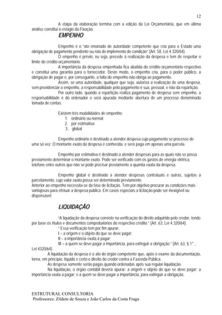 12
                 A etapa da elaboração termina com a edição da Lei Orçamentária, que em última
análise constitui o estágio da Fixação.
                EMPENHO
                  Empenho é o “ato emanado de autoridade competente que cria para o Estado uma
obrigação de pagamento pendente ou não de implemento de condição” (Art. 58, Lei 4.320/64).
                  O empenho é prévio, ou seja, precede à realização da despesa e tem de respeitar o
limite do crédito orçamentário.
                  A importância da despesa empenhada fica abatida do crédito orçamentário respectivo
e constitui uma garantia para o fornecedor. Deste modo, o empenho cria, para o poder público, a
obrigação de pagar e, por conseguinte, a falta do empenho não obriga ao pagamento.
                  Assim, se uma autoridade, qualquer que seja, autoriza a realização de uma despesa,
sem providenciar o empenho, a responsabilidade pelo pagamento é sua, pessoal, e não da repartição.
                  Por outro lado, quando a repartição realiza pagamento de despesa sem empenho, a
responsabilidade é do ordenador e será apurada mediante abertura de um processo denominado
tomada de contas.

                Existem três modalidades de empenho:
                    1. ordinário ou normal;
                    2. por estimativa;
                    3. global

               Empenho ordinário é destinado a atender despesa cujo pagamento se processe de
uma só vez. O montante exato da despesa é conhecida, e será paga em apenas uma parcela.

                Empenho por estimativa é destinado a atender despesas para as quais não se possa
previamente determinar o montante exato. Pode ser verificado com os gastos de energia elétrica,
telefone entre outros que não se pode precisar previamente a quantia exata da despesa.

                Empenho global é destinado a atender despesas contratuais e outras, sujeitas a
parcelamento, cujo valor exato possa ser determinado previamente.
Anterior ao empenho necessita-se da fase de licitação. Tem por objetivo procurar as condições mais
vantajosas para efetuar a despesa pública. Em casos especiais a licitação pode ser inexigível ou
dispensável.

                LIQUIDAÇÃO
                 “A liquidação da despesa consiste na verificação do direito adquirido pelo credor, tendo
por base os títulos e documentos comprobatórios do respectivo crédito.” (Art. 63, Lei 4.320/64).
                 “ Essa verificação tem por fim apurar:
                 I – a origem e o objeto do que se deve pagar;
                 II – a importância exata a pagar;
                 III – a quem se deve pagar a importância, para extinguir a obrigação.” (Art. 63, § 1° ,
Lei 4320/64).
         A liquidação da despesa é o ato do órgão competente que, após o exame da documentação,
torna, em princípio, líquido e certo o direito do credor contra a Fazenda Pública.
         As despesa somente serão pagas quando ordenadas após sua regular liquidação.
         Na liquidação, o órgão contábil deverá apurar: a origem e objeto do que se deve pagar; a
importância exata a pagar; e a quem se deve pagar a importância, para extinguir a obrigação.



ESTRUTURAL CONSULTORIA
Professores: Zildete de Souza e João Carlos da Costa Fraga
 