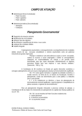 3

                               CAMPO DE ATUAÇÃO
   Administração Direta (Centralizada)
    – Poder Executivo
    – Poder Legislativo
    – Poder Judiciário

   Administração Indireta (Descentralizada)
    – Autarquias
    – Fundações

                         Planejamento Governamental
   Diagnóstico da situação existente
   identificação das necessidades
   definição clara dos objetivos
   discriminação e quantificação de metas e seus custos
   avaliação dos resultados obtidos
   trabalho integrado

                O planejamento orçamentário e consequentemente o acompanhamento dos resultados
obtidos através de sua execução consolidaram o sistema orçamentário como um poderoso
instrumento de gestão empresarial.
                             “Planejar é estabelecer com antecedência as ações a serem executadas,
                         estimar os recursos a serem empregados e definir as correspondentes
                         atribuições de responsabilidades em relação a um período futuro
                         determinado, para que sejam alcançados satisfatoriamente os objetivos
                         porventura fixados para uma empresa e suas diversas unidades.”
                         (Sanvicente, 1983, p. 16).

               A Constituição de 88 reconhece no Estado um agente interventor econômico e
consagra o planejamento como um recurso empregado para alcançar um desenvolvimento equilibrado.
                           “Art. 174. Como agente normativo e regulador da atividade econômica, o
                        Estado exercerá, na forma da lei, as funções de fiscalização, incentivo e
                        planejamento, sendo este determinante para o setor público e o indicativo
                        para o setor privado.
                           § 1° A lei estabelecerá as diretrizes e bases do planejamento do
                        desenvolvimento nacional equilibrado, o qual incorporará e compatibilizará os
                        planos nacionais e regionais de desenvolvimento.”

                Para um planejamento integrado reforçando o processo contínuo de planejar, a
Constituição de 88 nos impõe três instrumentos de planejamento no capítulo das finanças públicas no
seu art. 165:
                           “Art. 165. Leis de iniciativa do Poder Executivo estabelecerão:
                           I - o plano plurianual;
                           II - as diretrizes orçamentárias;
                           III - os orçamentos anuais.”




ESTRUTURAL CONSULTORIA
Professores: Zildete de Souza e João Carlos da Costa Fraga
 