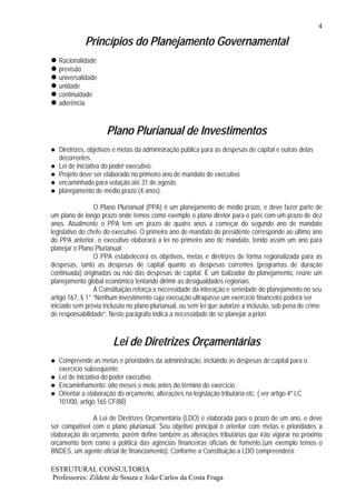 4

             Princípios do Planejamento Governamental
   Racionalidade
   previsão
   universalidade
   unidade
   continuidade
   aderência



                     Plano Plurianual de Investimentos
   Diretrizes, objetivos e metas da administração pública para as despesas de capital e outras delas
   decorrentes.
   Lei de iniciativa do poder executivo.
   Projeto deve ser elaborado no primeiro ano de mandato do executivo
   encaminhado para votação até 31 de agosto.
   planejamento de médio prazo (4 anos).

                 O Plano Plurianual (PPA) é um planejamento de médio prazo, e deve fazer parte de
um plano de longo prazo onde temos como exemplo o plano diretor para o país com um prazo de dez
anos. Atualmente o PPA tem um prazo de quatro anos a começar do segundo ano de mandato
legislativo do chefe do executivo. O primeiro ano de mandato do presidente corresponde ao último ano
do PPA anterior, o executivo elaborará a lei no primeiro ano de mandato, tendo assim um ano para
planejar o Plano Plurianual.
                 O PPA estabelecerá os objetivos, metas e diretrizes de forma regionalizada para as
despesas, tanto as despesas de capital quanto as despesas correntes (programas de duração
continuada) originadas ou não das despesas de capital. É um balizador do planejamento, reúne um
planejamento global econômico tentando dirimir as desigualdades regionais.
                 A Constituição reforça a necessidade da interação e seriedade do planejamento no seu
artigo 167, § 1° “Nenhum investimento cuja execução ultrapasse um exercício financeiro poderá ser
iniciado sem prévia inclusão no plano plurianual, ou sem lei que autorize a inclusão, sob pena de crime
de responsabilidade”. Neste parágrafo indica a necessidade de se planejar a priori.



                       Lei de Diretrizes Orçamentárias
   Compreende as metas e prioridades da administração, incluindo as despesas de capital para o
   exercício subseqüente.
   Lei de iniciativa do poder executivo.
   Encaminhamento: oito meses e meio antes do término do exercício.
   Orientar a elaboração do orçamento, alterações na legislação tributária etc. ( ver artigo 4º LC
   101/00, artigo 165 CF/88)

               A Lei de Diretrizes Orçamentária (LDO) é elaborada para o prazo de um ano, e deve
ser compatível com o plano plurianual. Seu objetivo principal é orientar com metas e prioridades a
elaboração do orçamento, porém define também as alterações tributárias que irão vigorar no próximo
orçamento bem como a política das agências financeiras oficiais de fomento.(um exemplo temos o
BNDES, um agente oficial de financiamento). Conforme a Constituição a LDO compreenderá:

ESTRUTURAL CONSULTORIA
Professores: Zildete de Souza e João Carlos da Costa Fraga
 
