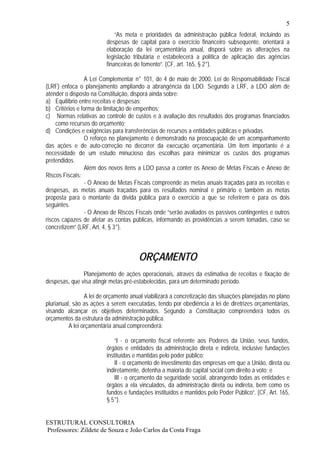 5
                             “As meta e prioridades da administração pública federal, incluindo as
                         despesas de capital para o exercício financeiro subsequente, orientará a
                         elaboração da lei orçamentária anual, disporá sobre as alterações na
                         legislação tributária e estabelecerá a política de aplicação das agências
                         financeiras de fomento”. (CF, art. 165, § 2°).

                A Lei Complementar n° 101, de 4 de maio de 2000, Lei de Responsabilidade Fiscal
(LRF) enfoca o planejamento ampliando a abrangência da LDO. Segundo a LRF, a LDO além de
atender o disposto na Constituição, disporá ainda sobre:
a) Equilíbrio entre receitas e despesas;
b) Critérios e forma de limitação de empenhos;
c) Normas relativas ao controle de custos e à avaliação dos resultados dos programas financiados
    como recursos do orçamento;
d) Condições e exigências para transferências de recursos a entidades públicas e privadas.
                O reforço no planejamento é demonstrado na preocupação de um acompanhamento
das ações e de auto-correção no decorrer da execução orçamentária. Um item importante é a
necessidade de um estudo minucioso das escolhas para minimizar os custos dos programas
pretendidos.
                Além dos novos itens a LDO passa a conter os Anexo de Metas Fiscais e Anexo de
Riscos Fiscais:
                - O Anexo de Metas Fiscais compreende as metas anuais traçadas para as receitas e
despesas, as metas anuais traçadas para os resultados nominal e primário e também as metas
proposta para o montante da dívida pública para o exercício a que se referirem e para os dois
seguintes.
                - O Anexo de Riscos Fiscais onde “serão avaliados os passivos contingentes e outros
riscos capazes de afetar as contas públicas, informando as providências a serem tomadas, caso se
concretizem” (LRF, Art. 4, § 3°).



                                       ORÇAMENTO
               Planejamento de ações operacionais, através da estimativa de receitas e fixação de
despesas, que visa atingir metas pré-estabelecidas, para um determinado período.

                 A lei de orçamento anual viabilizará a concretização das situações planejadas no plano
plurianual, são as ações a serem executadas, tendo por obediência a lei de diretrizes orçamentárias,
visando alcançar os objetivos determinados. Segundo a Constituição compreenderá todos os
orçamentos da estrutura da administração pública.
          A lei orçamentária anual compreenderá:

                             “I - o orçamento fiscal referente aos Poderes da União, seus fundos,
                         órgãos e entidades da administração direta e indireta, inclusive fundações
                         instituídas e mantidas pelo poder público;
                             II - o orçamento de investimento das empresas em que a União, direta ou
                         indiretamente, detenha a maioria do capital social com direito a voto; e
                             III - o orçamento da seguridade social, abrangendo todas as entidades e
                         órgãos a ela vinculados, da administração direta ou indireta, bem como os
                         fundos e fundações instituídos e mantidos pelo Poder Público”. (CF, Art. 165,
                         § 5°).


ESTRUTURAL CONSULTORIA
Professores: Zildete de Souza e João Carlos da Costa Fraga
 