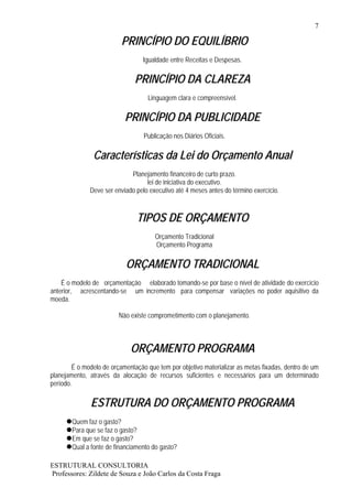 7

                          PRINCÍPIO DO EQUILÍBRIO
                                  Igualdade entre Receitas e Despesas.

                               PRINCÍPIO DA CLAREZA
                                    Linguagem clara e compreensível.

                           PRINCÍPIO DA PUBLICIDADE
                                  Publicação nos Diários Oficiais.

               Características da Lei do Orçamento Anual
                             Planejamento financeiro de curto prazo.
                                   lei de iniciativa do executivo.
              Deve ser enviado pelo executivo até 4 meses antes do término exercício.



                                TIPOS DE ORÇAMENTO
                                      Orçamento Tradicional
                                      Orçamento Programa

                            ORÇAMENTO TRADICIONAL
    É o modelo de orçamentação elaborado tomando-se por base o nível de atividade do exercício
anterior, acrescentando-se um incremento para compensar variações no poder aquisitivo da
moeda.

                         Não existe comprometimento com o planejamento.



                             ORÇAMENTO PROGRAMA
        É o modelo de orçamentação que tem por objetivo materializar as metas fixadas, dentro de um
planejamento, através da alocação de recursos suficientes e necessários para um determinado
período.

              ESTRUTURA DO ORÇAMENTO PROGRAMA
        Quem faz o gasto?
        Para que se faz o gasto?
        Em que se faz o gasto?
        Qual a fonte de financiamento do gasto?

ESTRUTURAL CONSULTORIA
Professores: Zildete de Souza e João Carlos da Costa Fraga
 