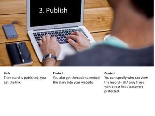 3.	Publish
Link	
The	record	is	published,	you	
get	the	link.
Embed	
You	also	get	the	code	to	embed	
the	story	into	your	website.
Control	
You	can	specify	who	can	view	
the	record	-	all	/	only	those	
with	direct	link	/	password	
protected.
 