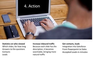 4.	Action
Statistics	on	who	viewed	
Which	slides,	for	how	long	
Answers	to	the	questions	
Contacts	
Leads
Increase	inbound	traffic	
Because	each	slide	has	the	
description,	it	becomes	
searchable,	bringing	more	
natural	traffic
Get	contacts,	leads	
Integration	into	Salesforce	
From	Powerpoint	to	Sales	
Accepted	Leads	in	minutes
 