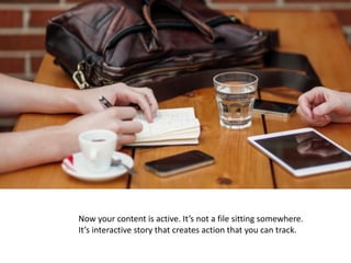 Now	your	content	is	active.	It’s	not	a	file	sitting	somewhere.		
It’s	interactive	story	that	creates	action	that	you	can	track.
 