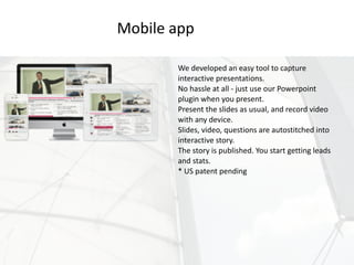 We	developed	an	easy	tool	to	capture	
interactive	presentations.	
No	hassle	at	all	-	just	use	our	Powerpoint	
plugin	when	you	present.	
Present	the	slides	as	usual,	and	record	video	
with	any	device.	
Slides,	video,	questions	are	autostitched	into	
interactive	story.	
The	story	is	published.	You	start	getting	leads	
and	stats.	
*	US	patent	pending
Mobile	app
 