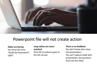 Slides	are	boring	
You	know	the	term	
"Death	by	Powerpoint",	
right?
Powerpoint	file	will	not	create	action
Long	videos	are	never	
watched	
Only	3%	of	audience	gets	to	
the	5th	minute	
There	is	no	feedback	
You	don’t	know	who	views	
the	presentation.	 
You	can't	capture	leads	with	
presentation.	No	questions	
built	into	the	slides
 