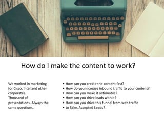 We	worked	in	marketing	
for	Cisco,	Intel	and	other	
corporates.		
Thousand	of	
presentations.	Always	the	
same	questions.
• How	can	you	create	the	content	fast?	
• How	do	you	increase	inbound	traffic	to	your	content?	
• How	can	you	make	it	actionable?	
• How	can	you	drive	leads	with	it?	
• How	can	you	drive	this	funnel	from	web	traffic		
• to	Sales	Accepted	Leads?
How	do	I	make	the	content	to	work?
 