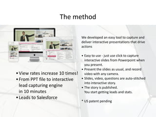 We	developed	an	easy	tool	to	capture	and	
deliver	interactive	presentations	that	drive	
actions 
• Easy	to	use	-	just	use	click	to	capture	
interactive	slides	from	Powerpoint	when	
you	present.	
• Present	the	slides	as	usual,	and	record	
video	with	any	camera.	
• Slides,	video,	questions	are	auto-stitched	
into	interactive	story.	
• The	story	is	published.	 
You	start	getting	leads	and	stats. 
*	US	patent	pending
The	method
•View	rates	increase	10	times!	
•From	PPT	file	to	interactive	
lead	capturing	engine	 
in	10	minutes	
•Leads	to	Salesforce
 
