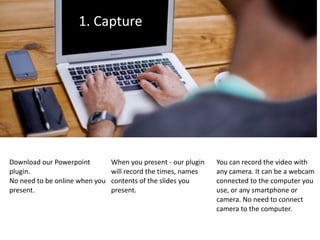 1.	Capture
Download	our	Powerpoint	
plugin.		
No	need	to	be	online	when	you	
present.	
When	you	present	-	our	plugin	
will	record	the	times,	names	
contents	of	the	slides	you	
present.
You	can	record	the	video	with	
any	camera.	It	can	be	a	webcam	
connected	to	the	computer	you	
use,	or	any	smartphone	or	
camera.	No	need	to	connect	
camera	to	the	computer.
 