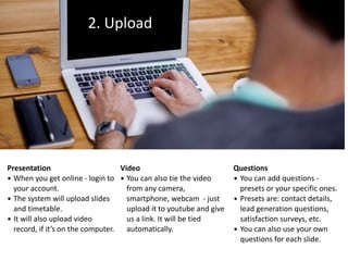 2.	Upload
Presentation	
• When	you	get	online	-	login	to	
your	account.		
• The	system	will	upload	slides	
and	timetable.	
• It	will	also	upload	video	
record,	if	it’s	on	the	computer.
Video	
• You	can	also	tie	the	video	
from	any	camera,	
smartphone,	webcam		-	just	
upload	it	to	youtube	and	give	
us	a	link.	It	will	be	tied	
automatically.
Questions	
• You	can	add	questions	-	
presets	or	your	specific	ones.	
• Presets	are:	contact	details,	
lead	generation	questions,	
satisfaction	surveys,	etc.		
• You	can	also	use	your	own	
questions	for	each	slide.
 