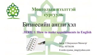 Монголын нээлттэй
сургууль
Бизнесийн англи хэл
ЛЕКЦ 1: How to make appointments in English
Багш: Г.Оюунцэцэг/Магистр/
Утас: 95758198
Е-мэйл:oyunaa_mng@yahoo.com
 