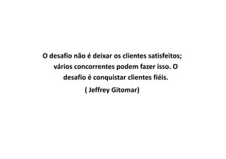 O desafio não é deixar os clientes satisfeitos;
vários concorrentes podem fazer isso. O
desafio é conquistar clientes fiéis.desafio é conquistar clientes fiéis.
( Jeffrey Gitomar)
 