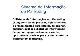 O Sistema de Informações em Marketing
(SIM) consiste de pessoas, equipamentos
e procedimentos para coletar, selecionar,
analisar, avaliar e distribuir informações
Sistema de Informação
de Marketing
analisar, avaliar e distribuir informações
de marketing que sejam necessárias,
oportunas e precisas para os tomadores de
decisões em marketing.
 
