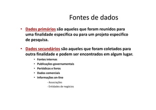 Fontes de dados
• Dados primários são aqueles que foram reunidos para
uma finalidade especifica ou para um projeto especifico
de pesquisa.
• Dados secundários são aqueles que foram coletados para
outra finalidade e podem ser encontrados em algum lugar.outra finalidade e podem ser encontrados em algum lugar.
• Fontes internas
• Publicações governamentais
• Periódicos e livros
• Dados comerciais
• Informações on-line
- Associações
- Entidades de negócios
 
