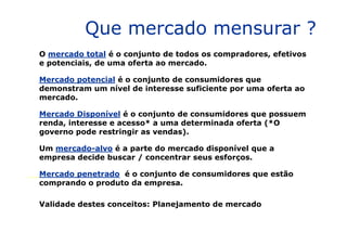 Que mercado mensurar ?
O mercado total é o conjunto de todos os compradores, efetivos
e potenciais, de uma oferta ao mercado.
Mercado potencial é o conjunto de consumidores que
demonstram um nível de interesse suficiente por uma oferta ao
mercado.
Mercado Disponível é o conjunto de consumidores que possuem
renda, interesse e acesso* a uma determinada oferta (*Orenda, interesse e acesso* a uma determinada oferta (*O
governo pode restringir as vendas).
Um mercado-alvo é a parte do mercado disponível que a
empresa decide buscar / concentrar seus esforços.
Mercado penetrado é o conjunto de consumidores que estão
comprando o produto da empresa.
Validade destes conceitos: Planejamento de mercado
 