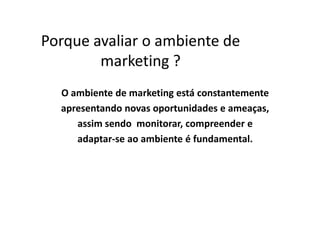 Porque avaliar o ambiente de
marketing ?
O ambiente de marketing está constantemente
apresentando novas oportunidades e ameaças,apresentando novas oportunidades e ameaças,
assim sendo monitorar, compreender e
adaptar-se ao ambiente é fundamental.
 