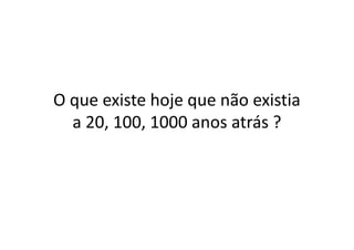 O que existe hoje que não existia
a 20, 100, 1000 anos atrás ?a 20, 100, 1000 anos atrás ?
 