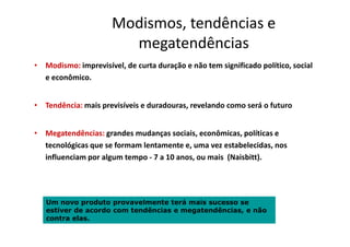 Modismos, tendências e
megatendências
• Modismo: imprevisível, de curta duração e não tem significado político, social
e econômico.
• Tendência: mais previsíveis e duradouras, revelando como será o futuro
• Megatendências: grandes mudanças sociais, econômicas, políticas e
tecnológicas que se formam lentamente e, uma vez estabelecidas, nos
influenciam por algum tempo - 7 a 10 anos, ou mais (Naisbitt).
Um novo produto provavelmente terá mais sucesso se
estiver de acordo com tendências e megatendências, e não
contra elas.
 