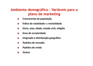 Crescimento da população
Índice de natalidade vs mortalidade
Etnia, sexo, idade, estado civil, religião
Grau de escolaridade
Ambiente demográficoAmbiente demográfico –– Variáveis para oVariáveis para o
plano de marketingplano de marketing
Grau de escolaridade
Imigração e distribuição geográfica
Padrões de moradia
Padrões de renda
Outras
 