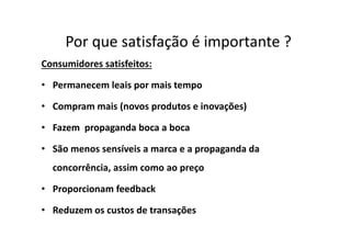 Por que satisfação é importante ?
Consumidores satisfeitos:
• Permanecem leais por mais tempo
• Compram mais (novos produtos e inovações)
• Fazem propaganda boca a boca• Fazem propaganda boca a boca
• São menos sensíveis a marca e a propaganda da
concorrência, assim como ao preço
• Proporcionam feedback
• Reduzem os custos de transações
 