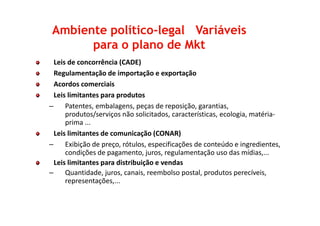 Leis de concorrência (CADE)
Regulamentação de importação e exportação
Acordos comerciais
Leis limitantes para produtos
– Patentes, embalagens, peças de reposição, garantias,
produtos/serviços não solicitados, características, ecologia, matéria-
Ambiente políticoAmbiente político--legal Variáveislegal Variáveis
para o plano de Mktpara o plano de Mkt
produtos/serviços não solicitados, características, ecologia, matéria-
prima ...
Leis limitantes de comunicação (CONAR)
– Exibição de preço, rótulos, especificações de conteúdo e ingredientes,
condições de pagamento, juros, regulamentação uso das mídias,...
Leis limitantes para distribuição e vendas
– Quantidade, juros, canais, reembolso postal, produtos perecíveis,
representações,...
 