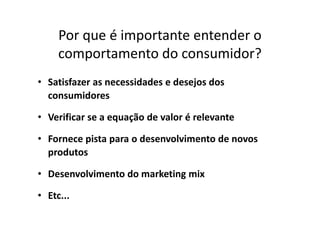 Por que é importante entender o
comportamento do consumidor?
• Satisfazer as necessidades e desejos dos
consumidores
• Verificar se a equação de valor é relevante• Verificar se a equação de valor é relevante
• Fornece pista para o desenvolvimento de novos
produtos
• Desenvolvimento do marketing mix
• Etc...
 