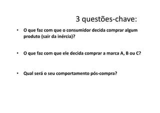3 questões-chave:
• O que faz com que o consumidor decida comprar algum
produto (sair da inércia)?
• O que faz com que ele decida comprar a marca A, B ou C?
• Qual será o seu comportamento pós-compra?
 
