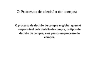 O Processo de decisão de compra
O processo de decisão de compra engloba: quem é
responsável pela decisão de compra, os tipos de
decisão de compra, e os passos no processo dedecisão de compra, e os passos no processo de
compra.
 