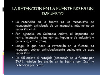 LA RETENCION EN LA FUENTE NO ES UN IMPUESTOLa retención en la fuente es un mecanismo de recaudación anticipada de un impuesto, más no es un impuesto en sí.Por ejemplo, en Colombia existe el impuesto de renta, impuesto  a las ventas, impuesto de industria y comercio, entre otros.Luego, lo que hace la retención en la fuente, es recaudar, cobrar anticipadamente cualquiera de esos impuestos.De allí existe el retejida [retención en la fuente por IVA], reteica [retención en la fuente por Ica], y retención por renta.