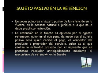 SUJETO PASIVO EN LA RETENCIONEn pocas palabras el sujeto pasivo de la retención en la fuente, es la persona natural o jurídica a la que se le debe practicar retención.La retención en la fuente es aplicada por el agente retenedor, quien es el que paga, de modo que el sujeto pasivo será quien recibe el pago, el vendedor del producto o prestador del servicio, quien es el que realiza la actividad gravada con el impuesto que se pretende recaudar anticipadamente mediante el mecanismo de retención en la fuente