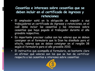 Cesantías e intereses sobre cesantías que se deben incluir en el certificado de ingresos y retencionesEl empleador está en la obligación de expedir a sus trabajadores un certificado de ingresos y retenciones, en el cuál debe incluir las cesantías y los intereses sobre cesantías que haya pagado al trabajador durante el año gravable respectivo.Es importante precisar cuáles son los valores que se deben consignar en el formulario que la Dian ha diseñado para el efecto, valores que se deben consignar en el renglón 38 según el formulario para el año gravable 2010.El instructivo que acompaña al formulario, es bastante claro en afirmar qué valores son los que se han de certificar respecto a las cesantías e intereses sobre cesantías: