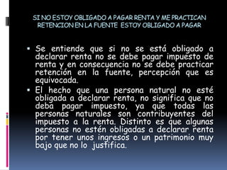 SI NO ESTOY OBLIGADO A PAGAR RENTA Y ME PRACTICAN RETENCION EN LA FUENTE  ESTOY OBLIGADO A PAGARSe entiende que si no se está obligado a declarar renta no se debe pagar impuesto de renta y en consecuencia no se debe practicar retención en la fuente, percepción que es equivocada.El hecho que una persona natural no esté obligada a declarar renta, no significa que no deba pagar impuesto, ya que todas las personas naturales son contribuyentes del impuesto a la renta. Distinto es que algunas personas no estén obligadas a declarar renta por tener unos ingresos o un patrimonio muy bajo que no lo  justifica.