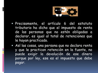 Precisamente, el artículo 6 del estatuto tributario ha dicho que el impuesto de renta de las personas que no estén obligadas a declarar, es igual al total de retenciones que le hayan practicado.Así las cosas, una persona que no declara renta y que le practican retención en la fuente, no puede exigir la devolución de ese dinero porque por ley, ese es el impuesto que debe pagar.