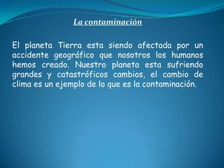 La contaminación   El planeta Tierra esta siendo afectada por un accidente geográfico que nosotros los humanos hemos creado. Nuestro planeta esta sufriendo grandes y catastróficos cambios, el cambio de clima es un ejemplo de lo que es la contaminación.  